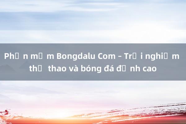 Phần mềm Bongdalu Com – Trải nghiệm thể thao và bóng đá đỉnh cao