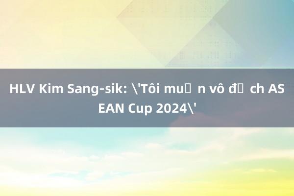 HLV Kim Sang-sik: 'Tôi muốn vô địch ASEAN Cup 2024'