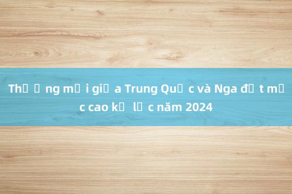 Thương mại giữa Trung Quốc và Nga đạt mức cao kỷ lục năm 2024