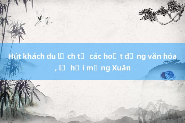 Hút khách du lịch từ các hoạt động văn hóa, lễ hội mừng Xuân