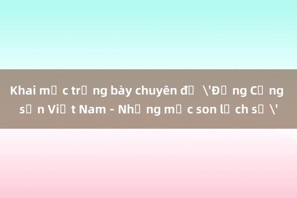 Khai mạc trưng bày chuyên đề 'Đảng Cộng sản Việt Nam - Những mốc son lịch sử'