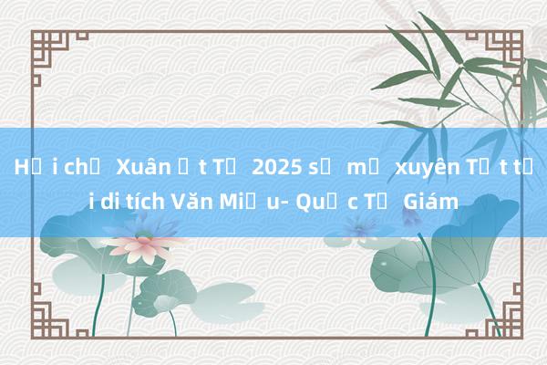 Hội chữ Xuân Ất Tỵ 2025 sẽ mở xuyên Tết tại di tích Văn Miếu- Quốc Tử Giám