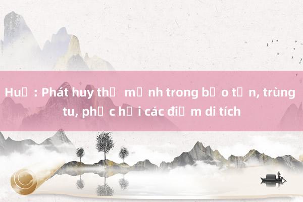 Huế: Phát huy thế mạnh trong bảo tồn, trùng tu, phục hồi các điểm di tích