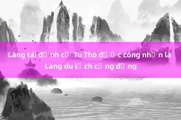 Làng tái định cư Tu Thó được công nhận là Làng du lịch cộng đồng