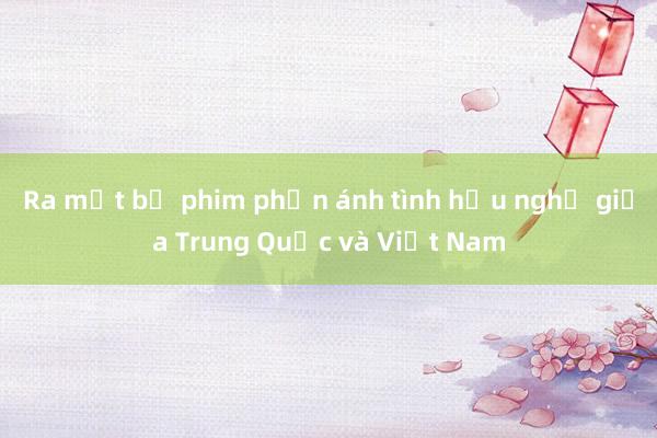 Ra mắt bộ phim phản ánh tình hữu nghị giữa Trung Quốc và Việt Nam