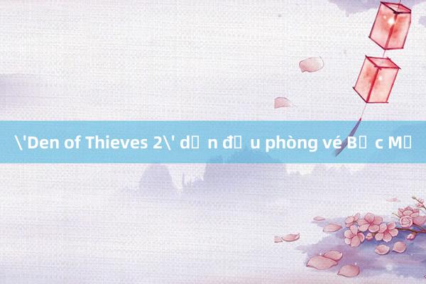 'Den of Thieves 2' dẫn đầu phòng vé Bắc Mỹ