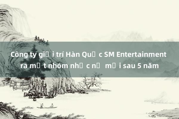 Công ty giải trí Hàn Quốc SM Entertainment ra mắt nhóm nhạc nữ mới sau 5 năm