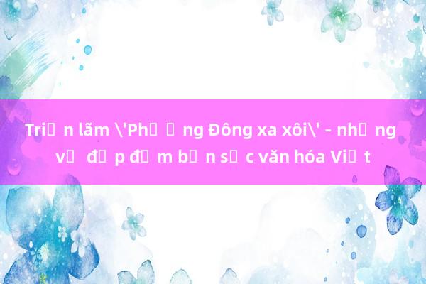 Triển lãm 'Phương Đông xa xôi' - những vẻ đẹp đậm bản sắc văn hóa Việt