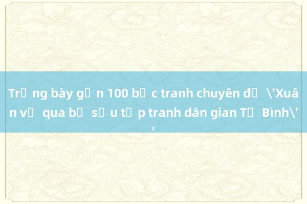 Trưng bày gần 100 bức tranh chuyên đề 'Xuân về qua bộ sưu tập tranh dân gian Tứ Bình'