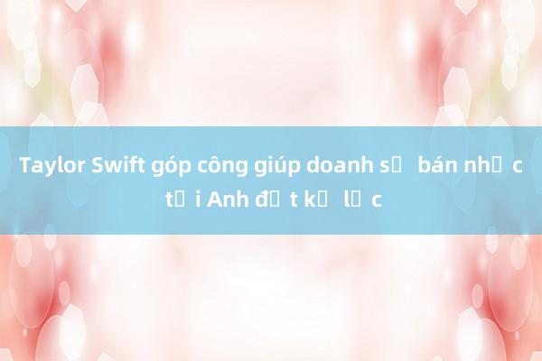 Taylor Swift góp công giúp doanh số bán nhạc tại Anh đạt kỷ lục