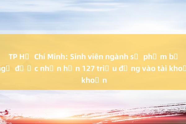 TP Hồ Chí Minh: Sinh viên ngành sư phạm bất ngờ được nhận hơn 127 triệu đồng vào tài khoản