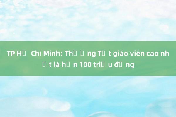 TP Hồ Chí Minh: Thưởng Tết giáo viên cao nhất là hơn 100 triệu đồng