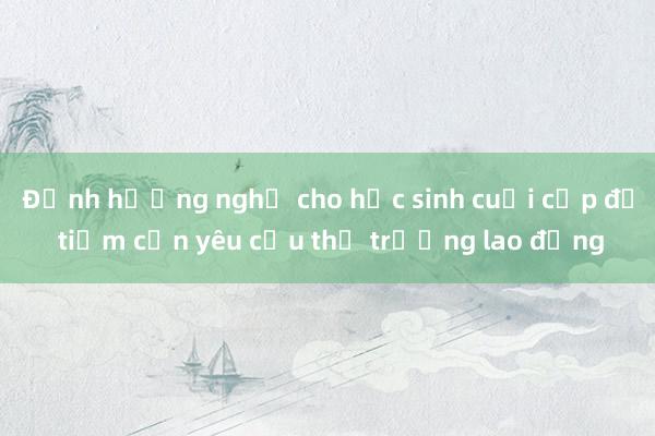 Định hướng nghề cho học sinh cuối cấp để tiệm cận yêu cầu thị trường lao động