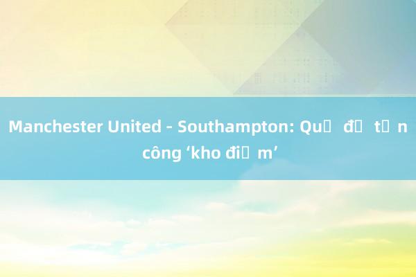 Manchester United - Southampton: Quỷ đỏ tấn công ‘kho điểm’