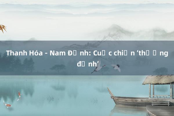 Thanh Hóa - Nam Định: Cuộc chiến ‘thượng đỉnh’