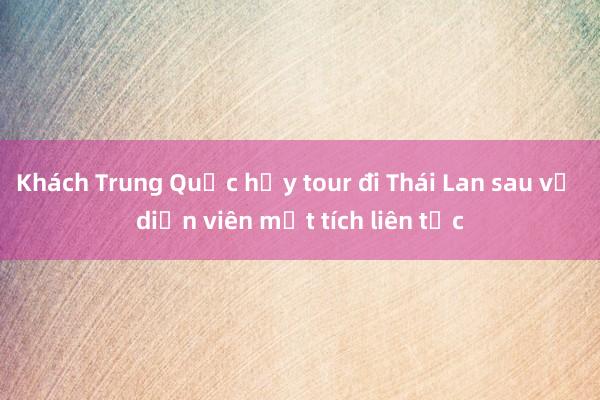 Khách Trung Quốc hủy tour đi Thái Lan sau vụ diễn viên mất tích liên tục