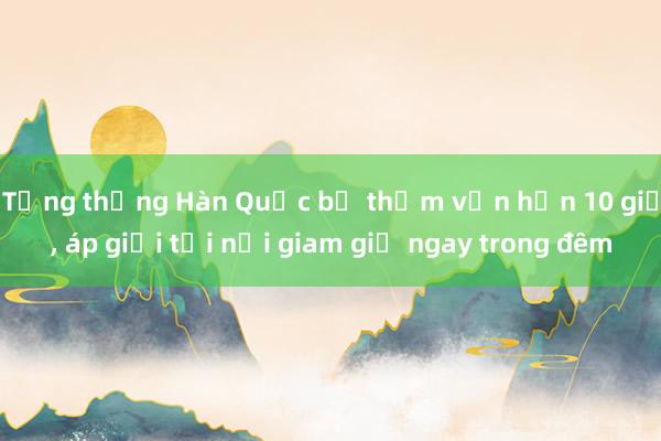 Tổng thống Hàn Quốc bị thẩm vấn hơn 10 giờ, áp giải tới nơi giam giữ ngay trong đêm