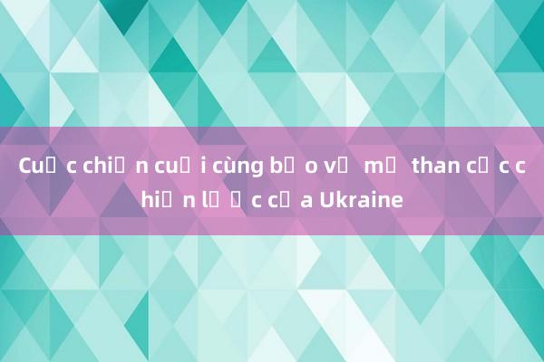 Cuộc chiến cuối cùng bảo vệ mỏ than cốc chiến lược của Ukraine