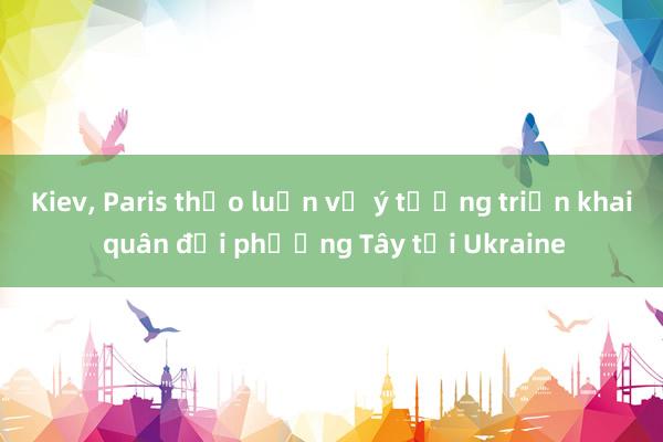 Kiev, Paris thảo luận về ý tưởng triển khai quân đội phương Tây tới Ukraine