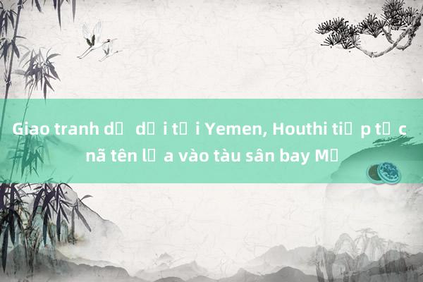 Giao tranh dữ dội tại Yemen, Houthi tiếp tục nã tên lửa vào tàu sân bay Mỹ