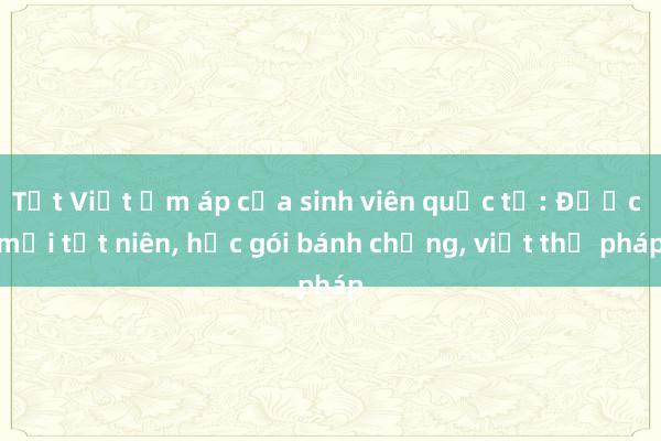 Tết Việt ấm áp của sinh viên quốc tế: Được mời tất niên, học gói bánh chưng, viết thư pháp