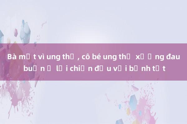 Bà mất vì ung thư, cô bé ung thư xương đau buồn ở lại chiến đấu với bệnh tật