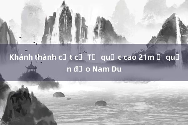 Khánh thành cột cờ Tổ quốc cao 21m ở quần đảo Nam Du