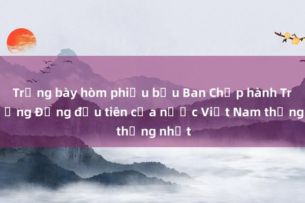 Trưng bày hòm phiếu bầu Ban Chấp hành Trung ương Đảng đầu tiên của nước Việt Nam thống nhất