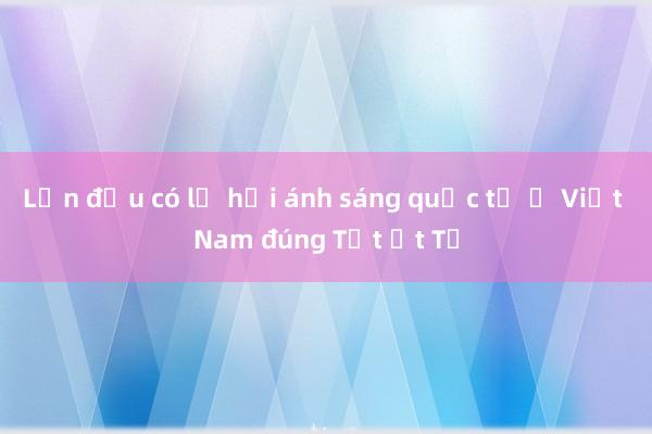 Lần đầu có lễ hội ánh sáng quốc tế ở Việt Nam đúng Tết Ất Tỵ