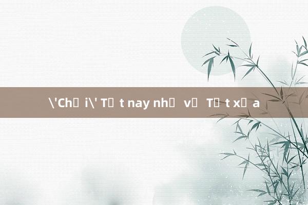 'Chơi' Tết nay nhớ về Tết xưa