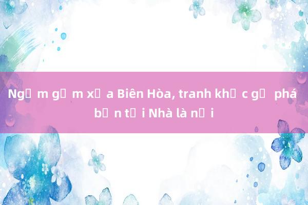 Ngắm gốm xưa Biên Hòa, tranh khắc gỗ phá bản tại Nhà là nơi