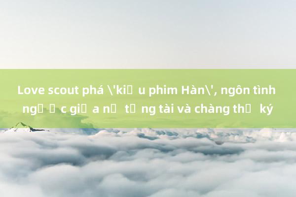 Love scout phá 'kiểu phim Hàn', ngôn tình ngược giữa nữ tổng tài và chàng thư ký