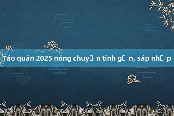 Táo quân 2025 nóng chuyện tinh gọn, sáp nhập