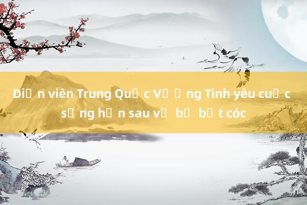 Diễn viên Trung Quốc Vương Tinh yêu cuộc sống hơn sau vụ bị bắt cóc