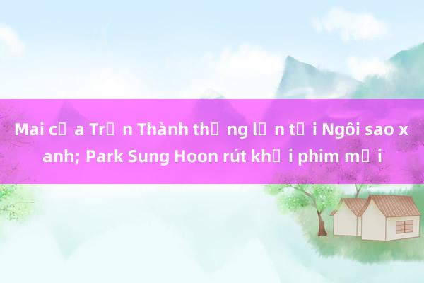 Mai của Trấn Thành thắng lớn tại Ngôi sao xanh; Park Sung Hoon rút khỏi phim mới