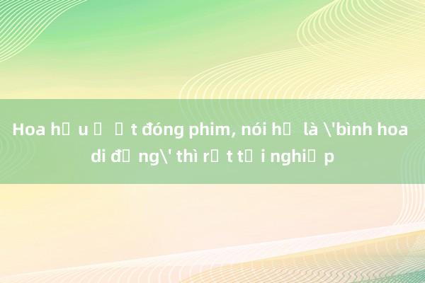 Hoa hậu ồ ạt đóng phim, nói họ là 'bình hoa di động' thì rất tội nghiệp