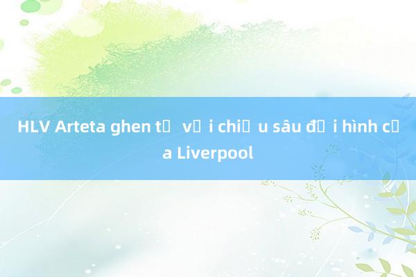 HLV Arteta ghen tị với chiều sâu đội hình của Liverpool