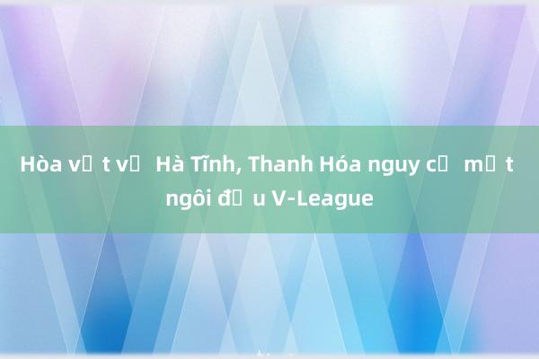 Hòa vất vả Hà Tĩnh, Thanh Hóa nguy cơ mất ngôi đầu V-League