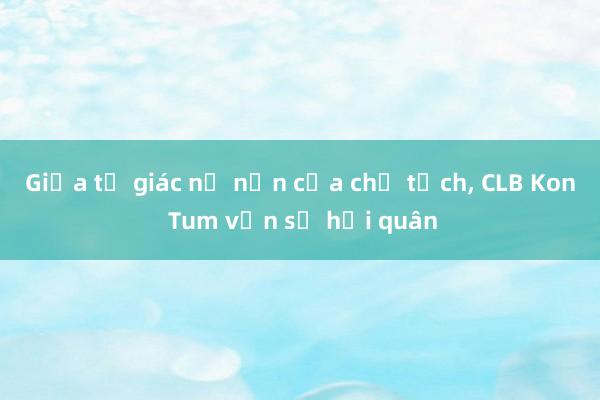 Giữa tố giác nợ nần của chủ tịch, CLB Kon Tum vẫn sẽ hội quân