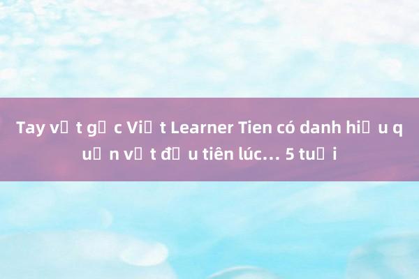 Tay vợt gốc Việt Learner Tien có danh hiệu quần vợt đầu tiên lúc… 5 tuổi