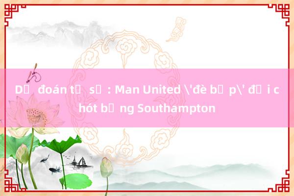 Dự đoán tỉ số: Man United 'đè bẹp' đội chót bảng Southampton