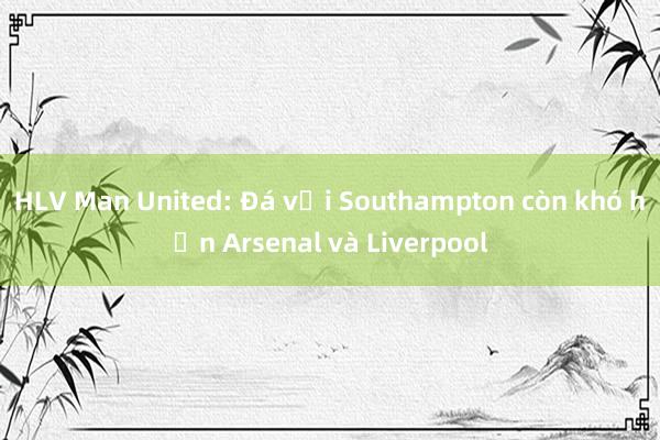 HLV Man United: Đá với Southampton còn khó hơn Arsenal và Liverpool