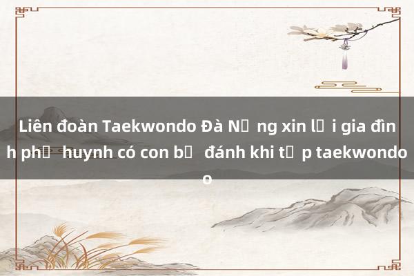 Liên đoàn Taekwondo Đà Nẵng xin lỗi gia đình phụ huynh có con bị đánh khi tập taekwondo