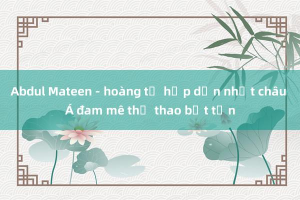 Abdul Mateen - hoàng tử hấp dẫn nhất châu Á đam mê thể thao bất tận