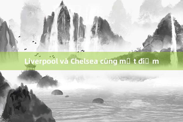 Liverpool và Chelsea cùng mất điểm