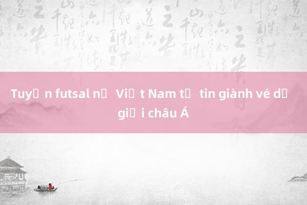 Tuyển futsal nữ Việt Nam tự tin giành vé dự giải châu Á