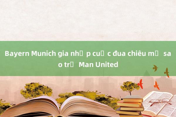 Bayern Munich gia nhập cuộc đua chiêu mộ sao trẻ Man United