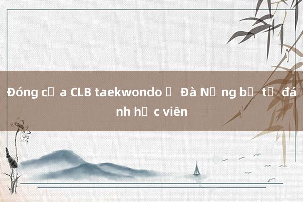 Đóng cửa CLB taekwondo ở Đà Nẵng bị tố đánh học viên