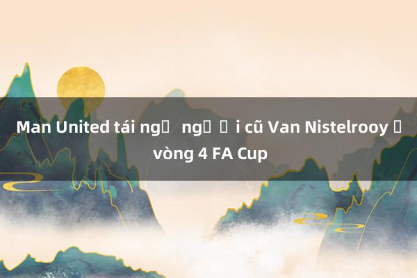 Man United tái ngộ người cũ Van Nistelrooy ở vòng 4 FA Cup