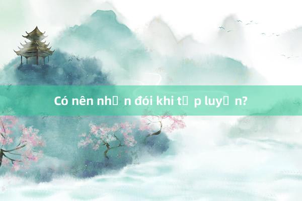 Có nên nhịn đói khi tập luyện?